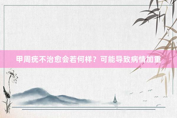 甲周疣不治愈会若何样?可能导致病情加重