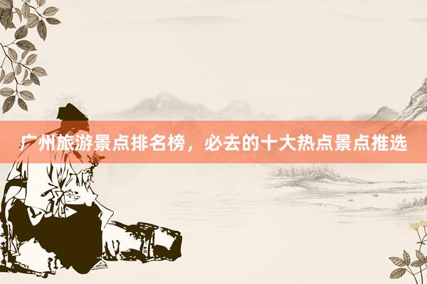 广州旅游景点排名榜,必去的十大热点景点推选
