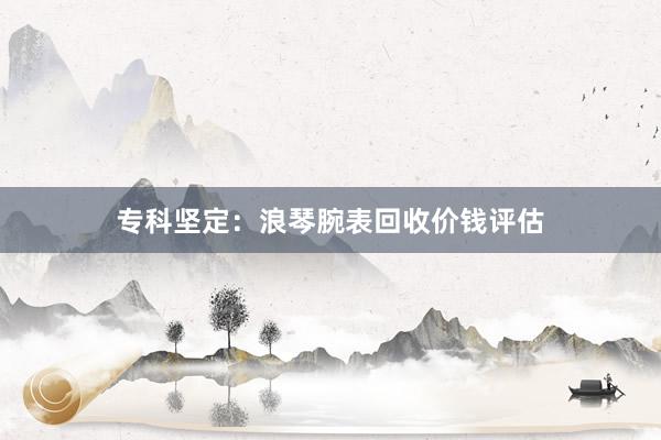 专科坚定:浪琴腕表回收价钱评估