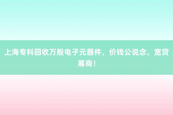上海专科回收万般电子元器件，价钱公说念，宽贷筹商！