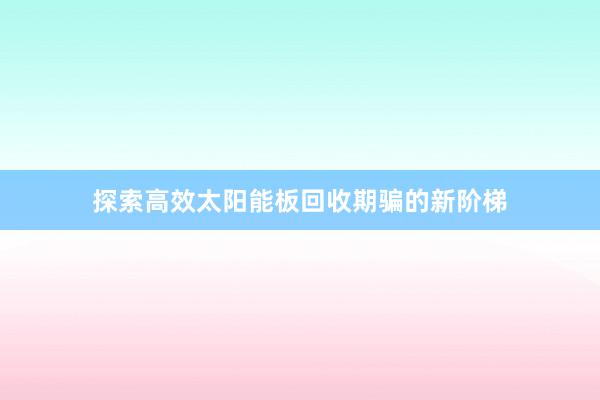 探索高效太阳能板回收期骗的新阶梯