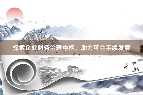 探索企业财务治理中枢,助力可合手续发展