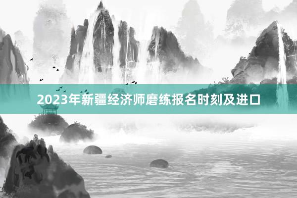 2023年新疆经济师磨练报名时刻及进口