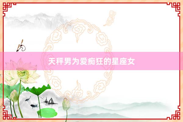 天秤男为爱痴狂的星座女