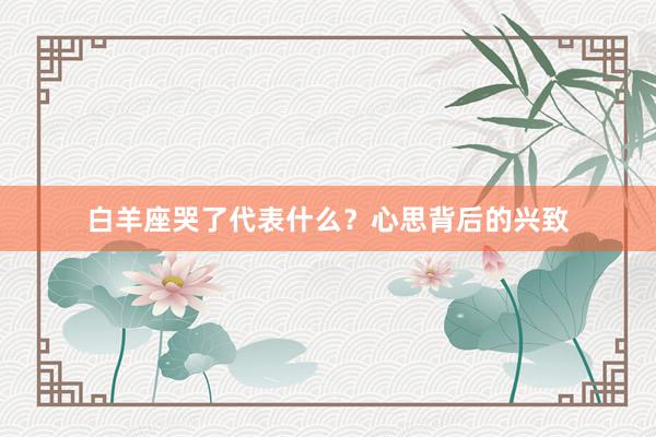 白羊座哭了代表什么？心思背后的兴致