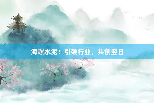 海螺水泥：引颈行业，共创翌日